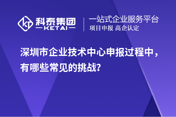 深圳市企業技術中心申報過程中，有哪些常見的挑戰？