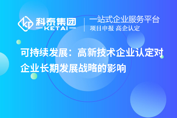 可持續(xù)發(fā)展：高新技術(shù)企業(yè)認(rèn)定對(duì)企業(yè)長(zhǎng)期發(fā)展戰(zhàn)略的影響