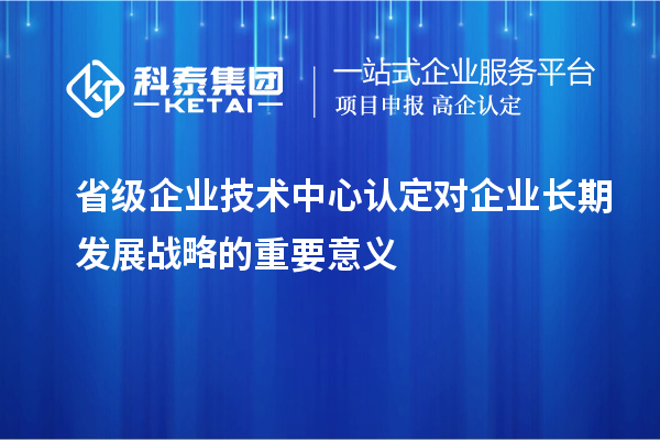 省級企業技術中心認定對企業長期發展戰略的重要意義