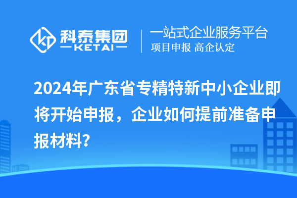 2024年廣東省專精特新中小企業即將開始申報，企業如何提前準備申報材料？