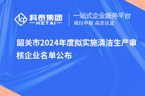 韶關(guān)市2024年度擬實(shí)施清潔生產(chǎn)審核企業(yè)名單公布