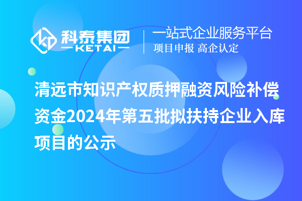 清遠市知識產權質押融資風險補償資金2024年第五批擬扶持企業入庫項目的公示