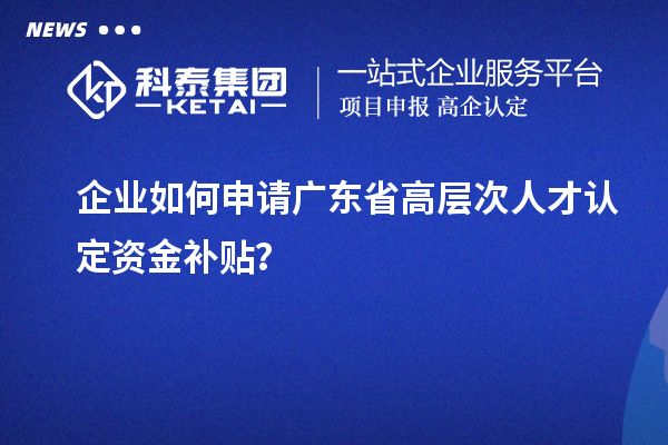 企業如何申請廣東省高層次人才認定資金補貼？