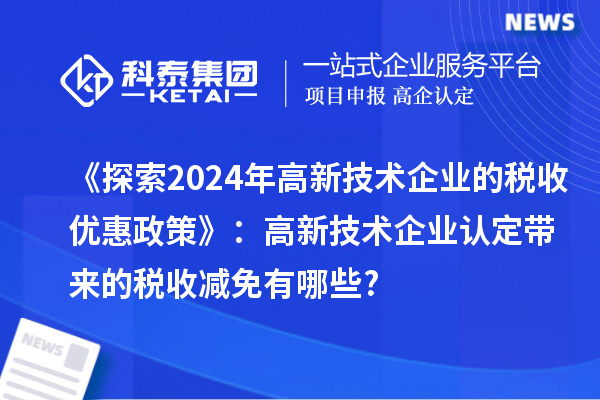 《探索2024年高新技術企業的稅收優惠政策》：高新技術企業認定帶來的稅收減免有哪些?