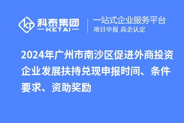 2024年廣州市南沙區(qū)促進(jìn)外商投資企業(yè)發(fā)展扶持兌現(xiàn)申報時間、條件要求、資助獎勵