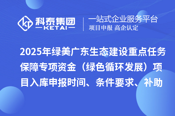 2025年綠美廣東生態(tài)建設(shè)重點(diǎn)任務(wù)保障專(zhuān)項(xiàng)資金（綠色循環(huán)發(fā)展）項(xiàng)目入庫(kù)申報(bào)時(shí)間、條件要求、補(bǔ)助獎(jiǎng)勵(lì)