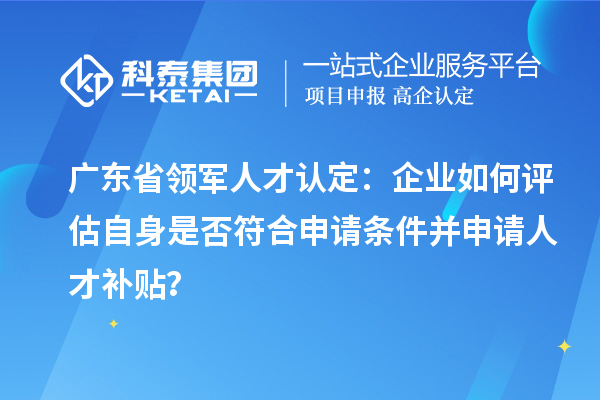 廣東省領軍人才認定：企業如何評估自身是否符合申請條件并申請人才補貼？