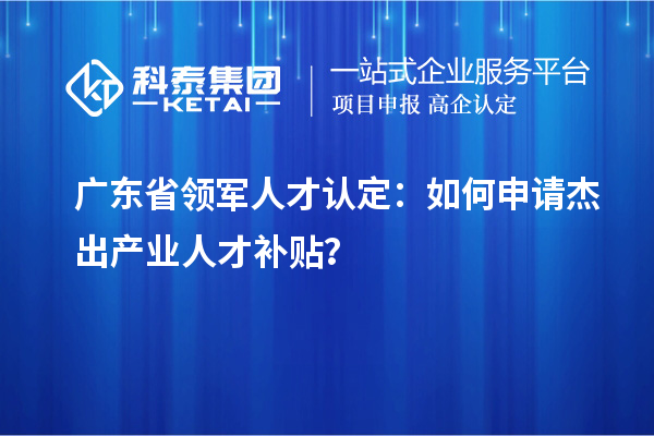 廣東省領軍人才認定：如何申請杰出產業人才補貼？