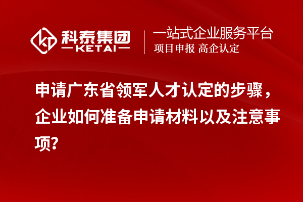 申請廣東省領軍人才認定的步驟，企業如何準備申請材料以及注意事項？