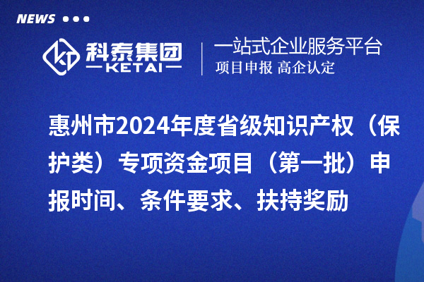 惠州市2024年度省級(jí)知識(shí)產(chǎn)權(quán)（保護(hù)類）專項(xiàng)資金項(xiàng)目（第一批）申報(bào)時(shí)間、條件要求、扶持獎(jiǎng)勵(lì)