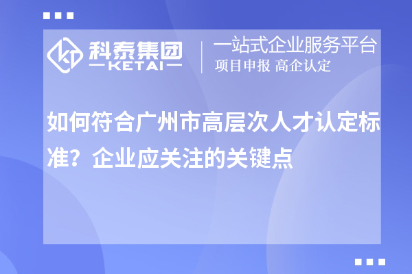 如何符合廣州市高層次人才認定標準？企業應關注的關鍵點