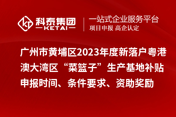 廣州市黃埔區2023年度新落戶粵港澳大灣區“菜籃子”生產基地補貼申報時間、條件要求、資助獎勵