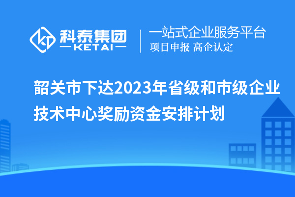 韶關市下達2023年省級和市級企業技術中心獎勵資金安排計劃