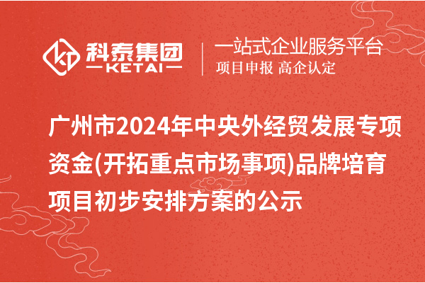 廣州市2024年中央外經貿發展專項資金(開拓重點市場事項)品牌培育項目初步安排方案的公示