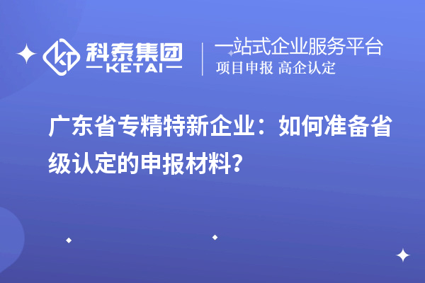 廣東省專精特新企業：如何準備省級認定的申報材料？