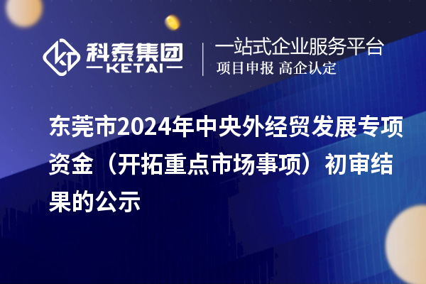 東莞市2024年中央外經貿發展專項資金（開拓重點市場事項）初審結果的公示