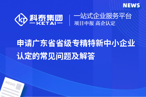 申請廣東省省級專精特新中小企業認定的常見問題及解答