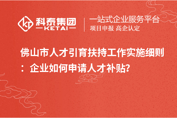 佛山市人才引育扶持工作實施細則：企業如何申請人才補貼？