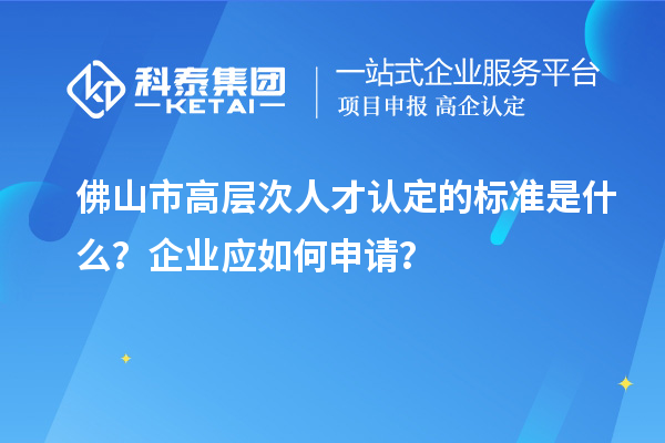 佛山市高層次人才認定的標準是什么？企業應如何申請？