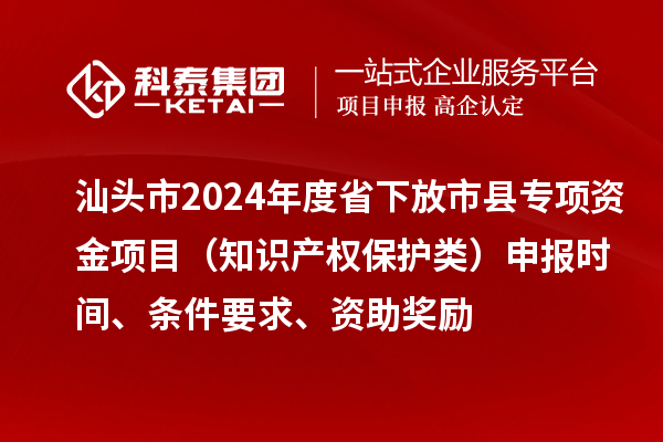 汕頭市2024年度省下放市縣專項資金項目（知識產權保護類）申報時間、條件要求、資助獎勵