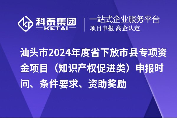 汕頭市2024年度省下放市縣專項(xiàng)資金項(xiàng)目（知識產(chǎn)權(quán)促進(jìn)類）申報(bào)時間、條件要求、資助獎勵