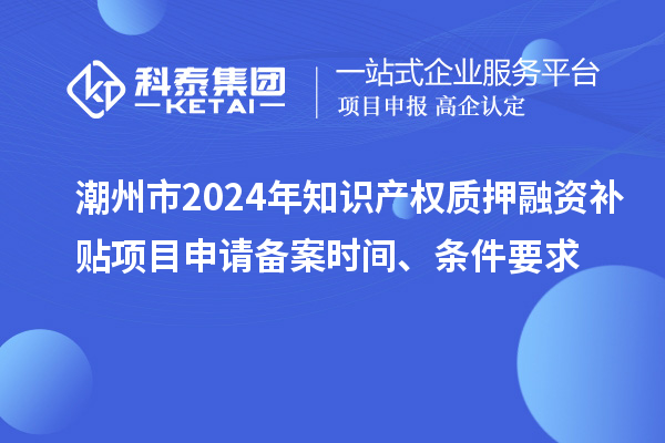 潮州市2024年知識產(chǎn)權(quán)質(zhì)押融資補貼項目申請備案時間、條件要求