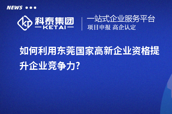 如何利用東莞國家高新企業資格提升企業競爭力?