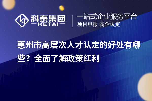 惠州市高層次人才認定的好處有哪些？全面了解政策紅利