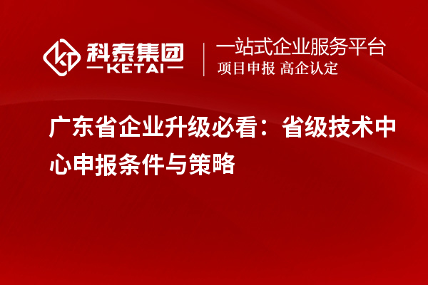 廣東省企業升級必看：省級技術中心申報條件與策略