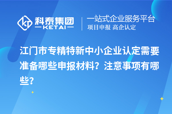 江門市專精特新中小企業認定需要準備哪些申報材料？注意事項有哪些？