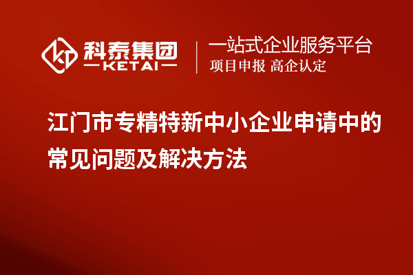 江門市專精特新中小企業申請中的常見問題及解決方法