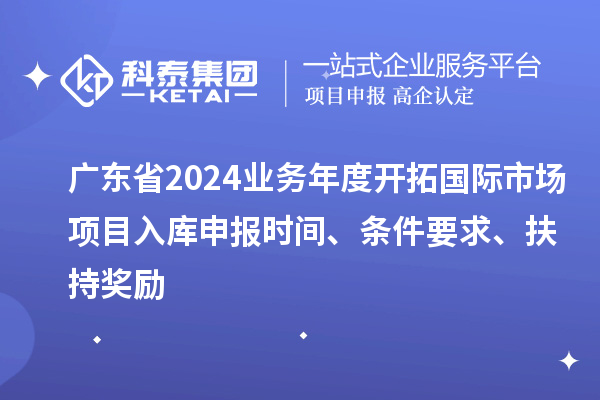 廣東省2024業(yè)務年度開拓國際市場項目入庫申報時間、條件要求、扶持獎勵