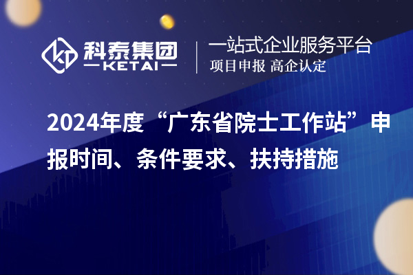 2024年度“廣東省院士工作站”申報(bào)時(shí)間、條件要求、扶持措施