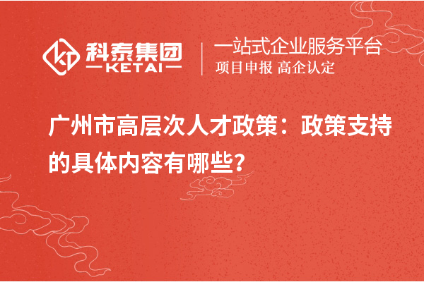 廣州市高層次人才政策：政策支持的具體內容有哪些？