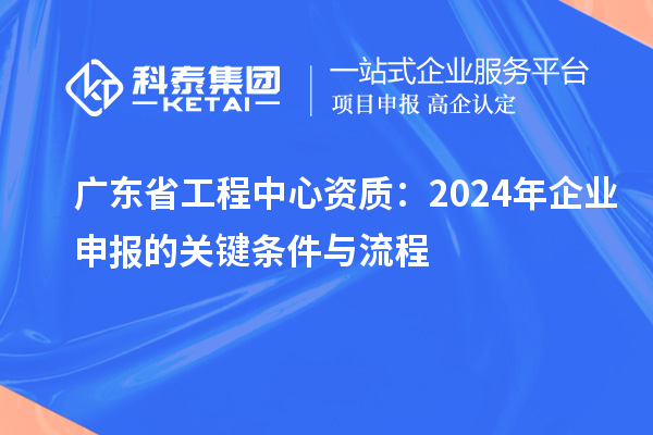 廣東省工程中心資質：2024年企業申報的關鍵條件與流程