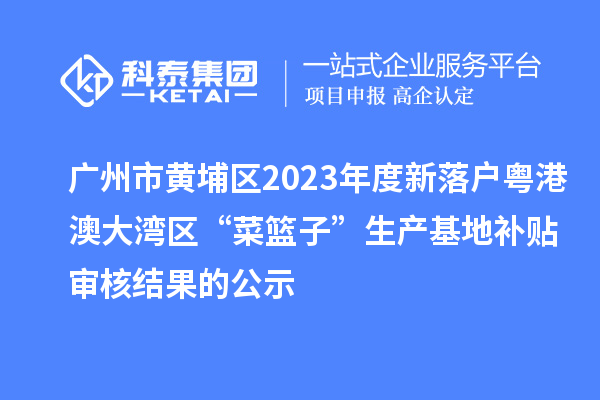 廣州市黃埔區2023年度新落戶粵港澳大灣區“菜籃子”生產基地補貼審核結果的公示