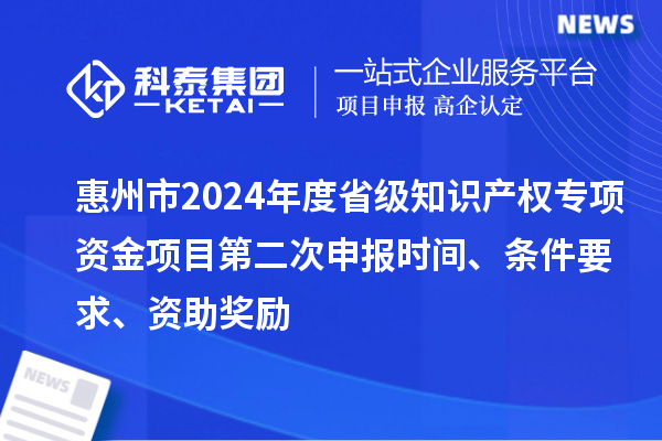 惠州市2024年度省級知識產權專項資金項目第二次申報時間、條件要求、資助獎勵