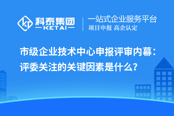 市級企業技術中心申報評審內幕：評委關注的關鍵因素是什么？