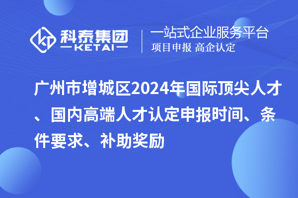 廣州市增城區2024年國際頂尖人才、國內高端人才認定申報時間、條件要求、補助獎勵