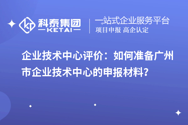 企業技術中心評價：如何準備廣州市企業技術中心的申報材料？