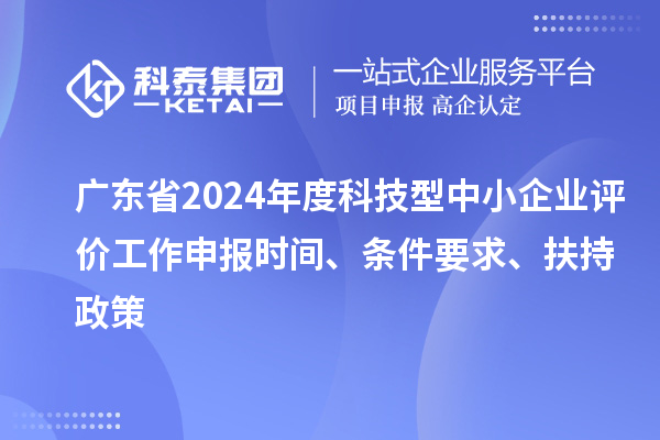 廣東省2024年度科技型中小企業(yè)評價(jià)工作申報(bào)時(shí)間、條件要求、扶持政策