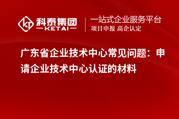 廣東省企業技術中心常見問題：申請企業技術中心認證的材料