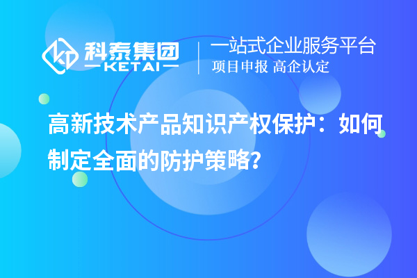 高新技術產(chǎn)品知識產(chǎn)權保護：如何制定全面的防護策略？