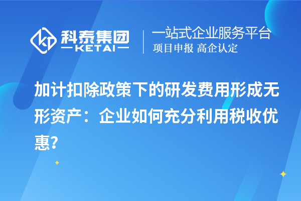 加計扣除政策下的研發費用形成無形資產：企業如何充分利用稅收優惠？