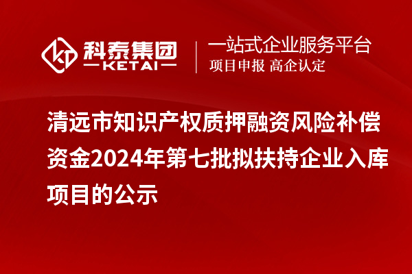 清遠市知識產權質押融資風險補償資金2024年第七批擬扶持企業入庫項目的公示