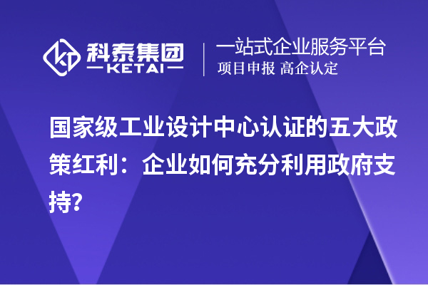 國(guó)家級(jí)工業(yè)設(shè)計(jì)中心認(rèn)證的五大政策紅利：企業(yè)如何充分利用政府支持？