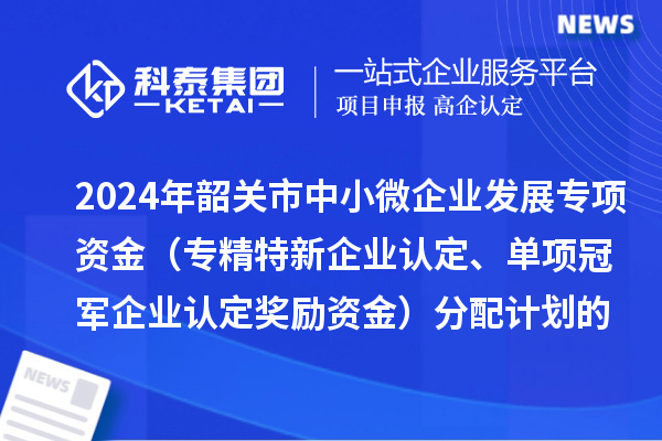 2024年韶關(guān)市中小微企業(yè)發(fā)展專項資金（專精特新企業(yè)認定、單項冠軍企業(yè)認定獎勵資金）分配計劃的公示