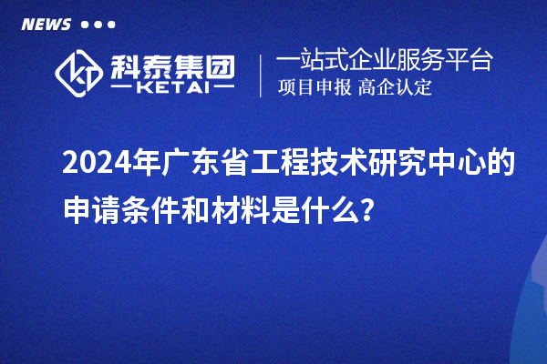 2024年廣東省工程技術(shù)研究中心的申請條件和材料是什么？