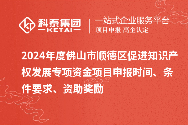 2024年度佛山市順德區促進知識產權發展專項資金項目申報時間、條件要求、資助獎勵