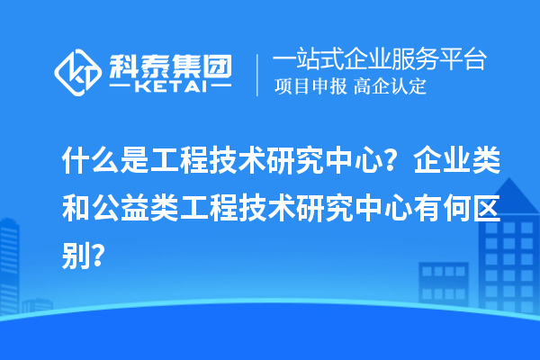 什么是工程技術研究中心？企業類和公益類工程技術研究中心有何區別？